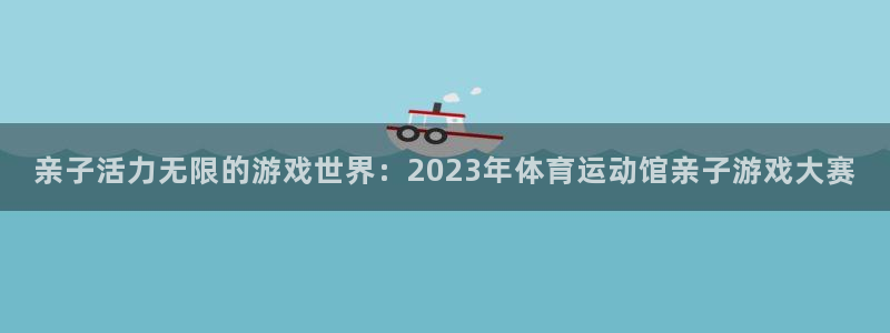 亲子活力无限的游戏世界：2023年体育运动馆亲子游戏大赛