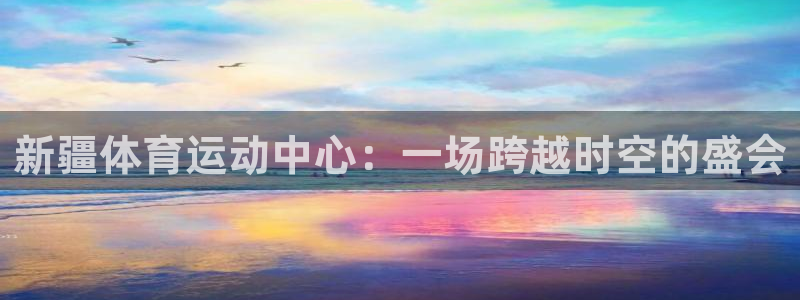 新疆体育运动中心：一场跨越时空的盛会